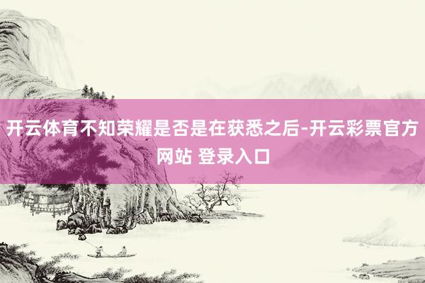 开云体育不知荣耀是否是在获悉之后-开云彩票官方网站 登录入口