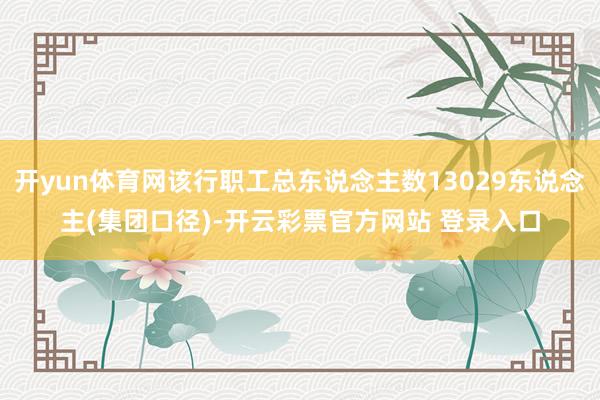 开yun体育网该行职工总东说念主数13029东说念主(集团口径)-开云彩票官方网站 登录入口