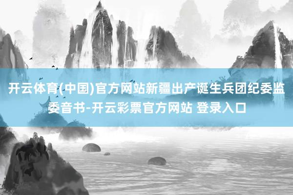 开云体育(中国)官方网站新疆出产诞生兵团纪委监委音书-开云彩票官方网站 登录入口