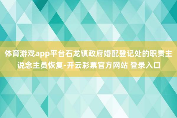 体育游戏app平台石龙镇政府婚配登记处的职责主说念主员恢复-开云彩票官方网站 登录入口