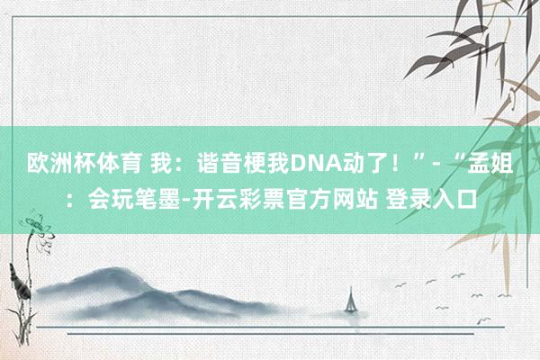 欧洲杯体育 我：谐音梗我DNA动了！”- “孟姐：会玩笔墨-开云彩票官方网站 登录入口