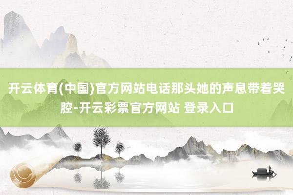 开云体育(中国)官方网站电话那头她的声息带着哭腔-开云彩票官方网站 登录入口