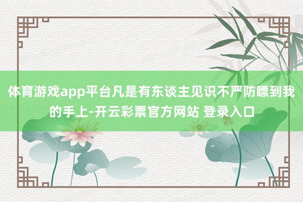体育游戏app平台凡是有东谈主见识不严防瞟到我的手上-开云彩票官方网站 登录入口