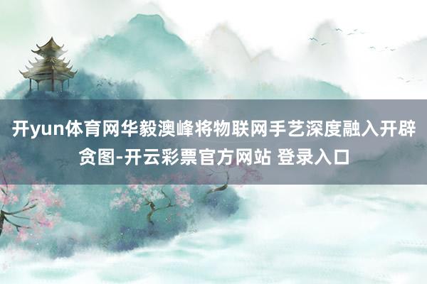 开yun体育网华毅澳峰将物联网手艺深度融入开辟贪图-开云彩票官方网站 登录入口