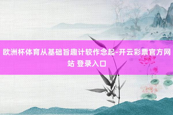 欧洲杯体育从基础旨趣计较作念起-开云彩票官方网站 登录入口