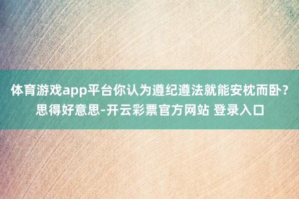 体育游戏app平台你认为遵纪遵法就能安枕而卧？思得好意思-开云彩票官方网站 登录入口