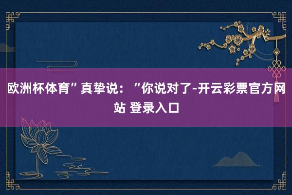 欧洲杯体育”真挚说：“你说对了-开云彩票官方网站 登录入口