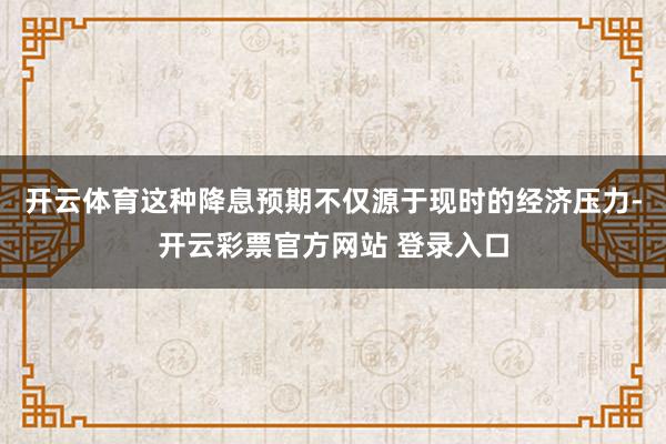 开云体育这种降息预期不仅源于现时的经济压力-开云彩票官方网站 登录入口