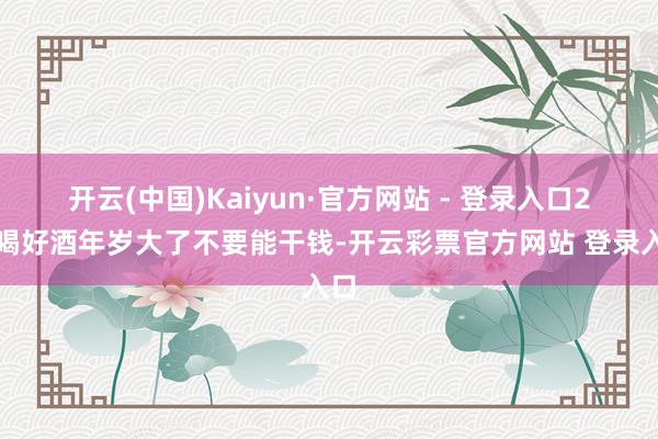 开云(中国)Kaiyun·官方网站 - 登录入口2、喝好酒年岁大了不要能干钱-开云彩票官方网站 登录入口
