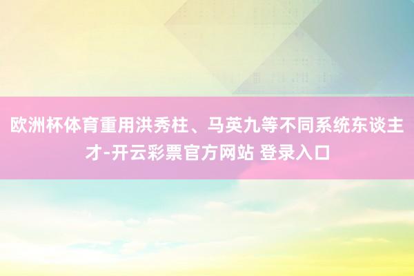 欧洲杯体育重用洪秀柱、马英九等不同系统东谈主才-开云彩票官方网站 登录入口