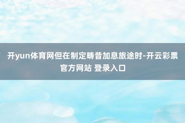 开yun体育网但在制定畴昔加息旅途时-开云彩票官方网站 登录入口