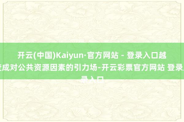 开云(中国)Kaiyun·官方网站 - 登录入口越能变成对公共资源因素的引力场-开云彩票官方网站 登录入口