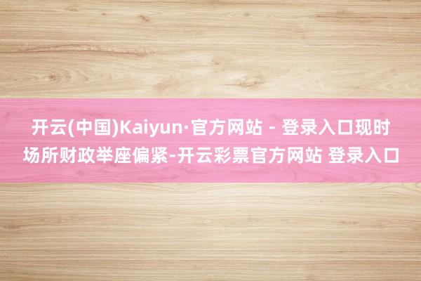开云(中国)Kaiyun·官方网站 - 登录入口现时场所财政举座偏紧-开云彩票官方网站 登录入口
