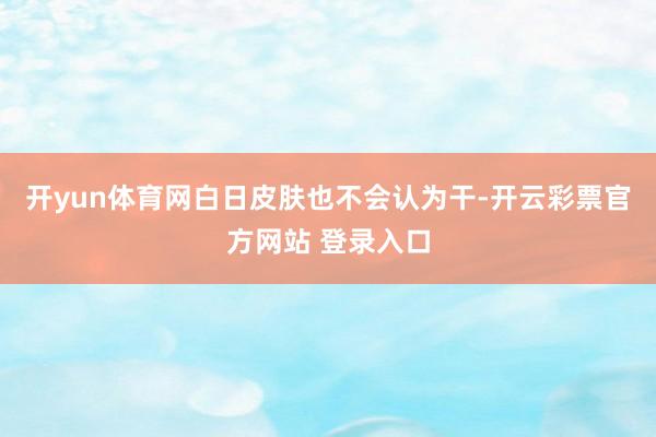开yun体育网白日皮肤也不会认为干-开云彩票官方网站 登录入口