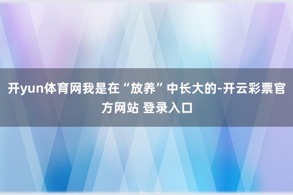 开yun体育网我是在“放养”中长大的-开云彩票官方网站 登录入口