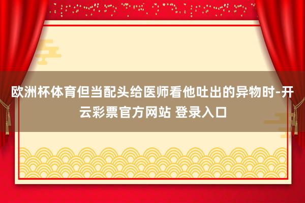 欧洲杯体育但当配头给医师看他吐出的异物时-开云彩票官方网站 登录入口