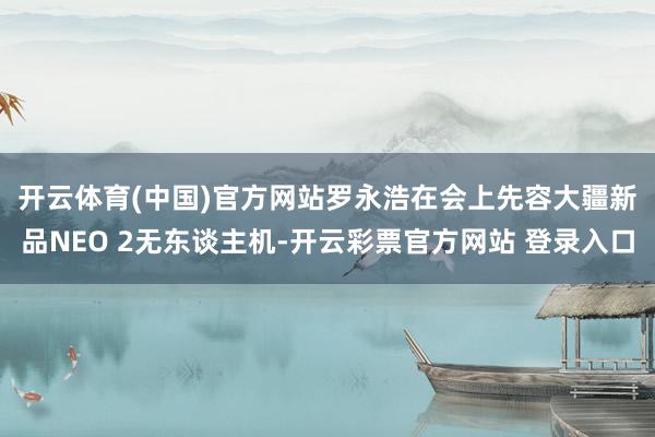开云体育(中国)官方网站　　罗永浩在会上先容大疆新品NEO 2无东谈主机-开云彩票官方网站 登录入口