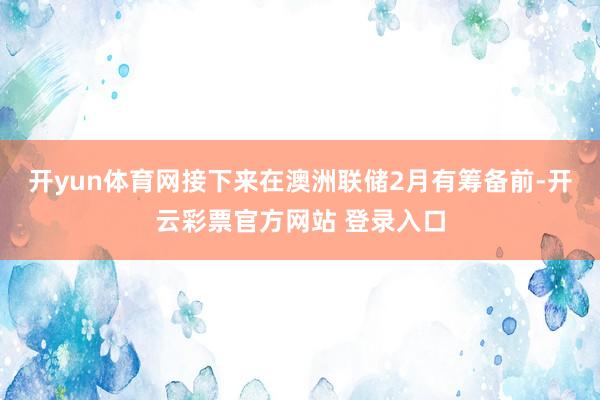 开yun体育网接下来在澳洲联储2月有筹备前-开云彩票官方网站 登录入口
