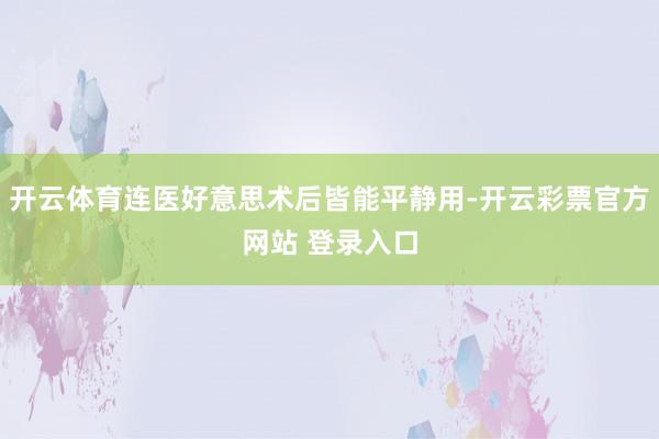 开云体育连医好意思术后皆能平静用-开云彩票官方网站 登录入口