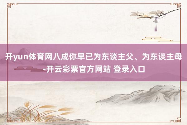 开yun体育网八成你早已为东谈主父、为东谈主母-开云彩票官方网站 登录入口