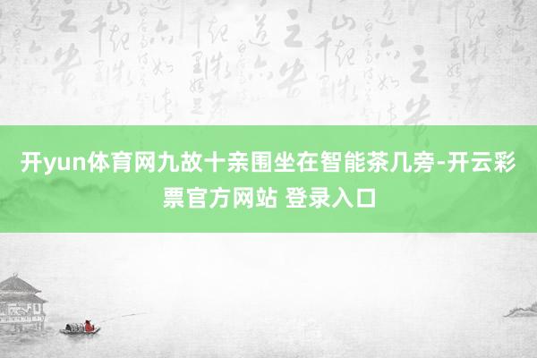 开yun体育网九故十亲围坐在智能茶几旁-开云彩票官方网站 登录入口