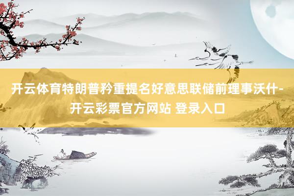 开云体育特朗普矜重提名好意思联储前理事沃什-开云彩票官方网站 登录入口