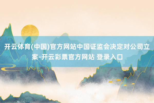 开云体育(中国)官方网站中国证监会决定对公司立案-开云彩票官方网站 登录入口