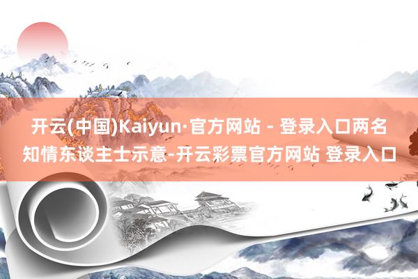 开云(中国)Kaiyun·官方网站 - 登录入口两名知情东谈主士示意-开云彩票官方网站 登录入口