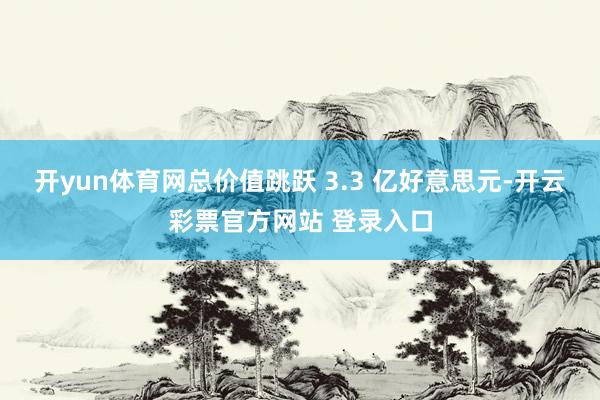 开yun体育网总价值跳跃 3.3 亿好意思元-开云彩票官方网站 登录入口